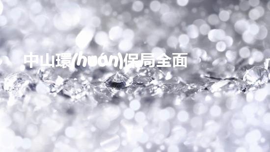 中山環(huán)保局全面加強(qiáng)環(huán)境保護(hù) 鞏固生態(tài)文明建設(shè)成果